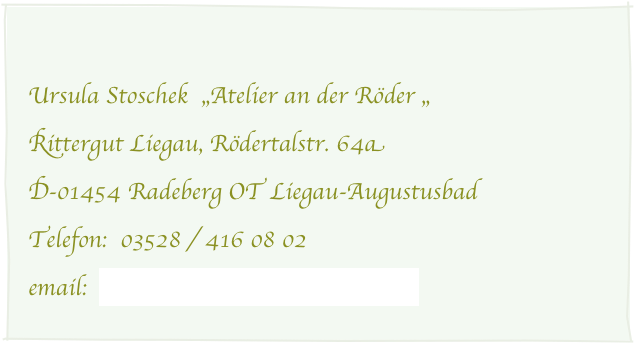 
Ursula Stoschek  „Atelier an der Röder „ 
Rittergut Liegau, Rödertalstr. 64a
D-01454 Radeberg OT Liegau-Augustusbad 
Telefon:  03528 / 416 08 02
email:  ursula.stoschek@googlemail.com